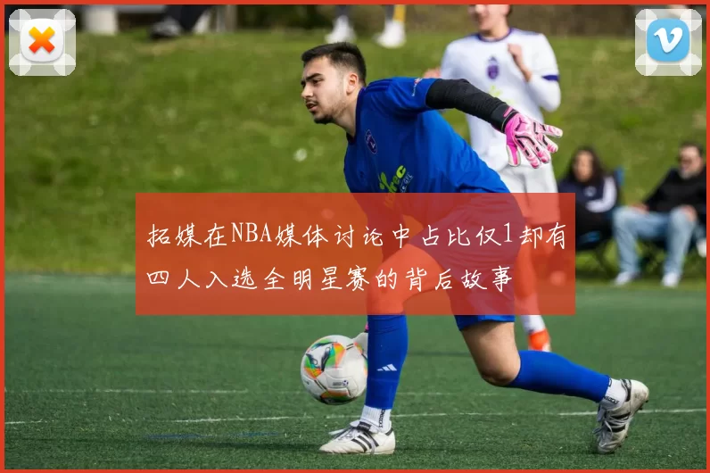 拓媒在NBA媒体讨论中占比仅1却有四人入选全明星赛的背后故事