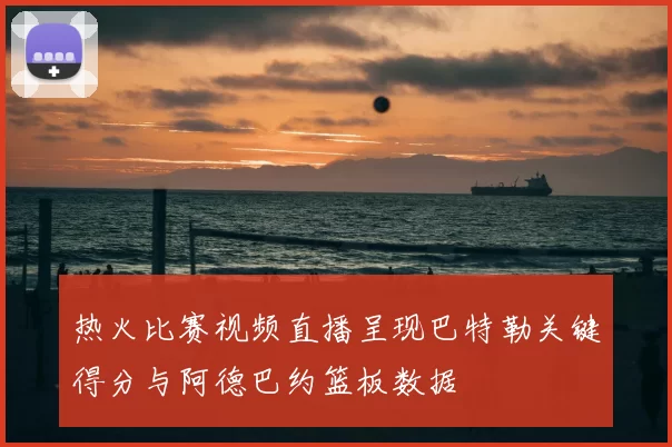 热火比赛视频直播呈现巴特勒关键得分与阿德巴约篮板数据
