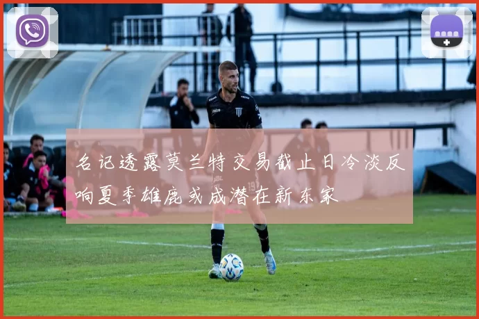 名记透露莫兰特交易截止日冷淡反响夏季雄鹿或成潜在新东家