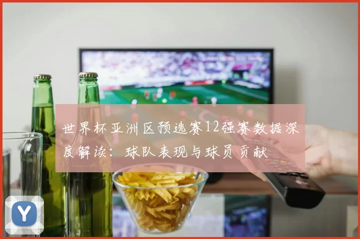 世界杯亚洲区预选赛12强赛数据深度解读：球队表现与球员贡献