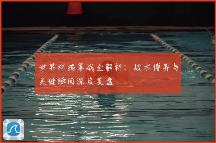 世界杯揭幕战全解析:战术博弈与关键瞬间深度复盘