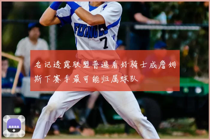 名记透露联盟普遍看好骑士成詹姆斯下赛季最可能归属球队