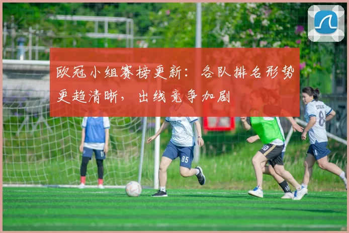 欧冠小组赛榜更新:各队排名形势更趋清晰,出线竞争加剧