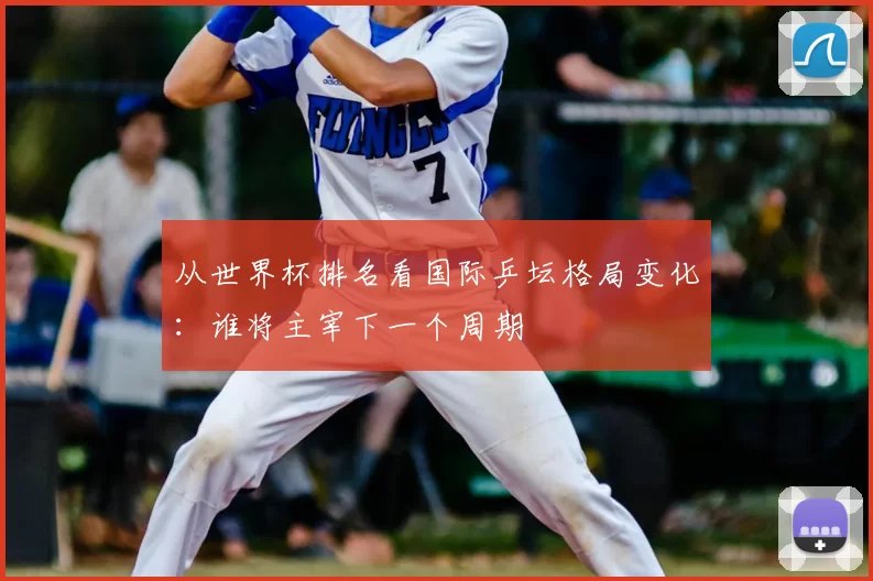 从世界杯排名看国际乒坛格局变化:谁将主宰下一个周期
