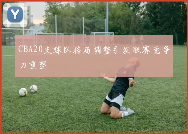 CBA20支球队格局调整引发联赛竞争力重塑