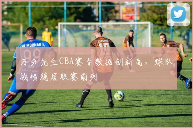 万分先生CBA赛季数据创新高,球队战绩稳居联赛前列