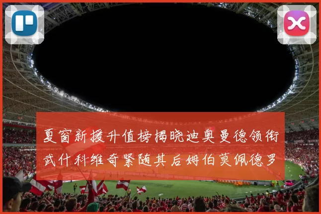 夏窗新援升值榜揭晓迪奥曼德领衔武什科维奇紧随其后姆伯莫佩德罗表现抢眼