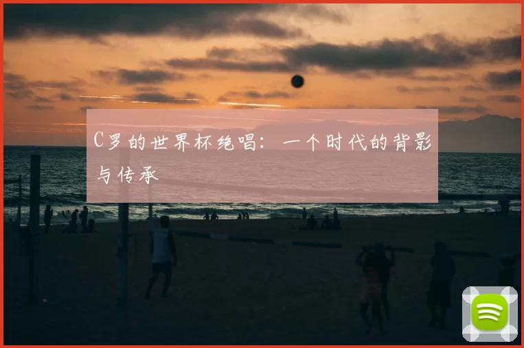 C罗的世界杯绝唱：一个时代的背影与传承