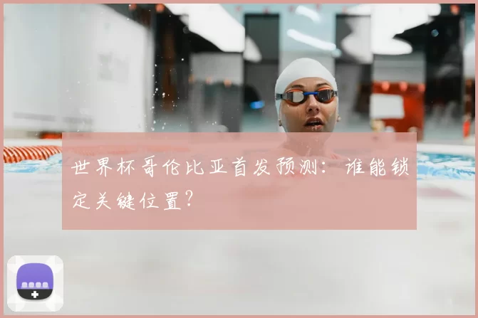 世界杯哥伦比亚首发预测:谁能锁定关键位置?