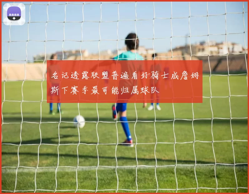 名记透露联盟普遍看好骑士成詹姆斯下赛季最可能归属球队