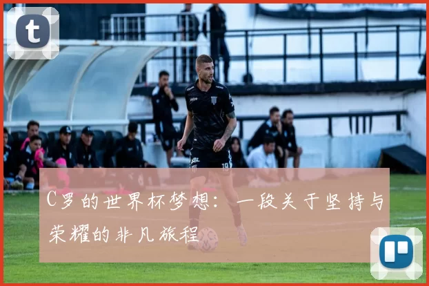 C罗的世界杯梦想：一段关于坚持与荣耀的非凡旅程