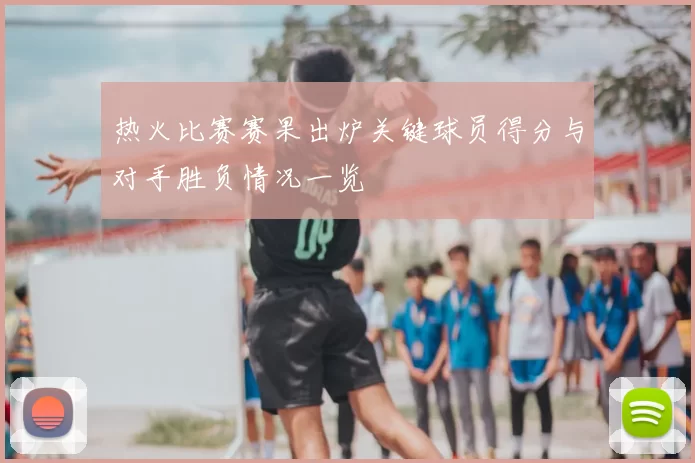 热火比赛赛果出炉关键球员得分与对手胜负情况一览