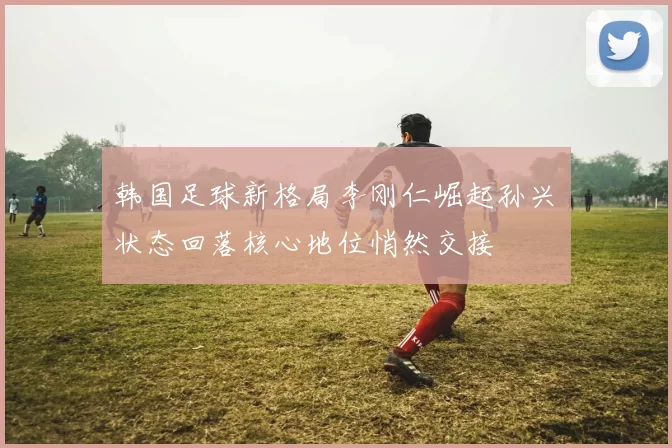 韩国足球新格局李刚仁崛起孙兴慜状态回落核心地位悄然交接