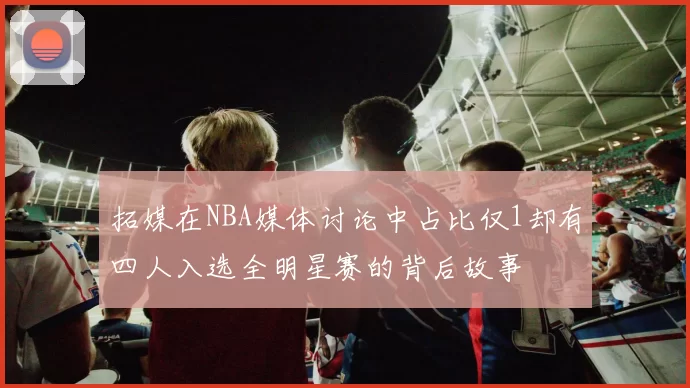 拓媒在NBA媒体讨论中占比仅1却有四人入选全明星赛的背后故事