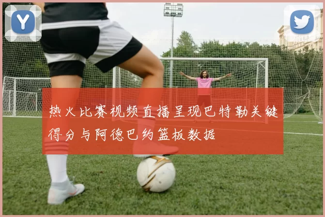 热火比赛视频直播呈现巴特勒关键得分与阿德巴约篮板数据