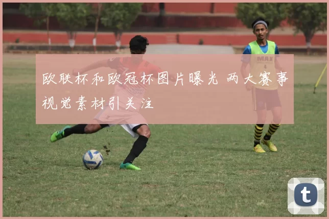 欧联杯和欧冠杯图片曝光 两大赛事视觉素材引关注