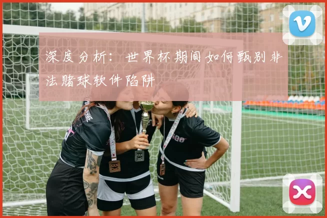 深度分析：世界杯期间如何甄别非法赌球软件陷阱