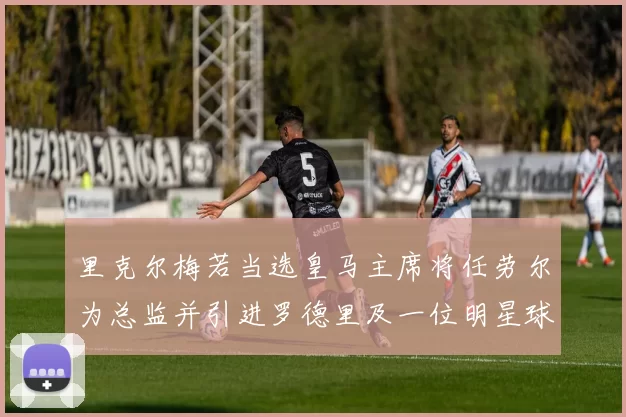 里克尔梅若当选皇马主席将任劳尔为总监并引进罗德里及一位明星球员