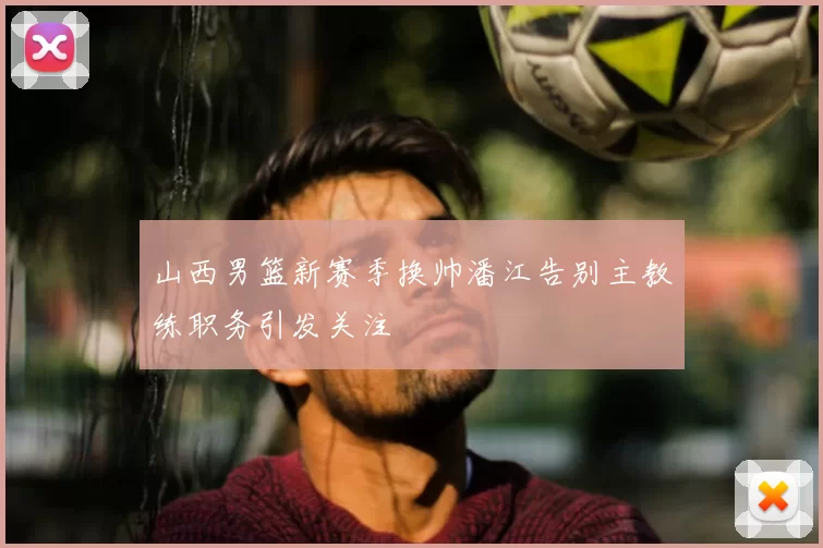 山西男篮新赛季换帅潘江告别主教练职务引发关注