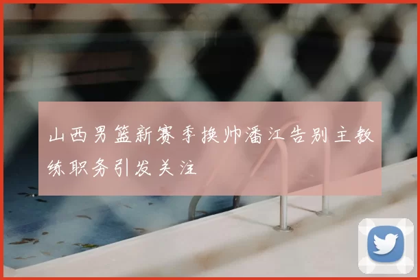 山西男篮新赛季换帅潘江告别主教练职务引发关注