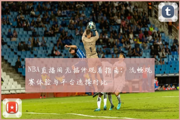 NBA直播间无插件观看指南:流畅观赛体验与平台选择对比