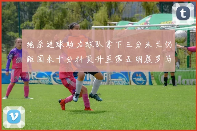 绝杀进球助力球队拿下三分米兰仍距国米十分科莫升至第五明晨罗马对决尤文