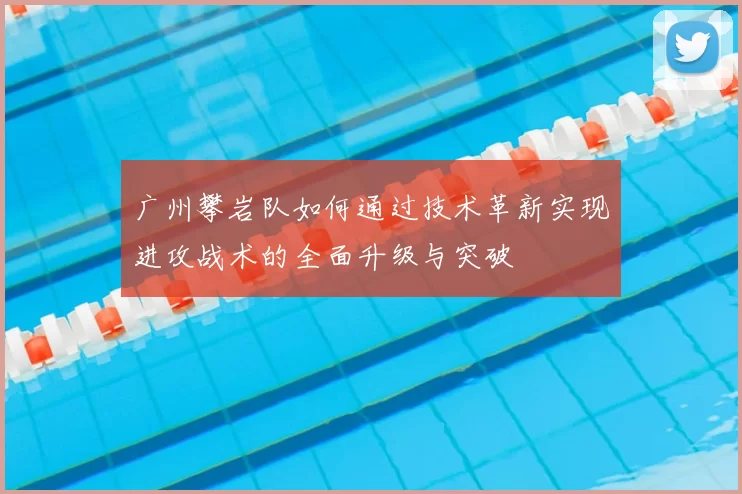 广州攀岩队如何通过技术革新实现进攻战术的全面升级与突破