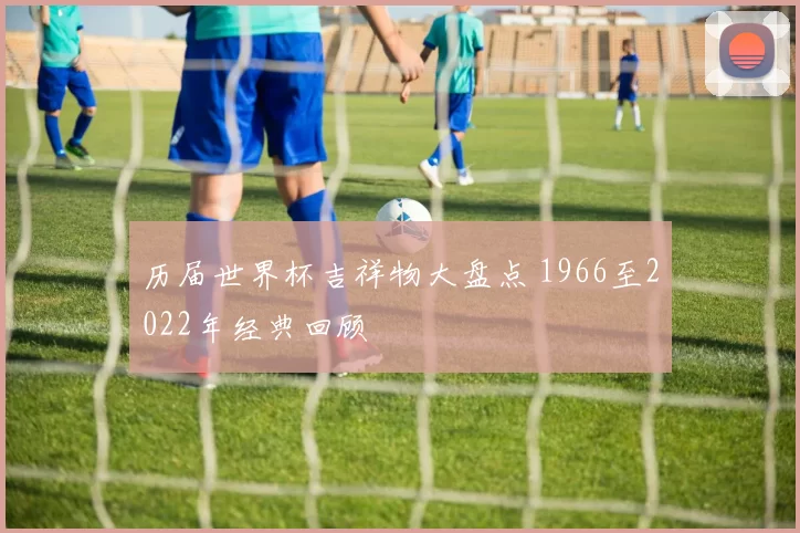 历届世界杯吉祥物大盘点 1966至2022年经典回顾