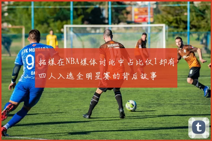 拓媒在NBA媒体讨论中占比仅1却有四人入选全明星赛的背后故事
