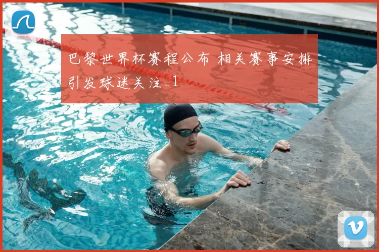 巴黎世界杯赛程公布 相关赛事安排引发球迷关注_1